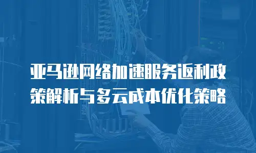 亚马逊网络加速服务返利政策解析与多云成本优化策略