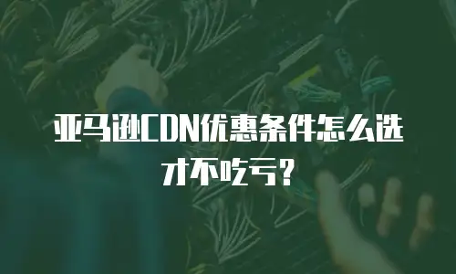 亚马逊CDN优惠条件怎么选才不吃亏？