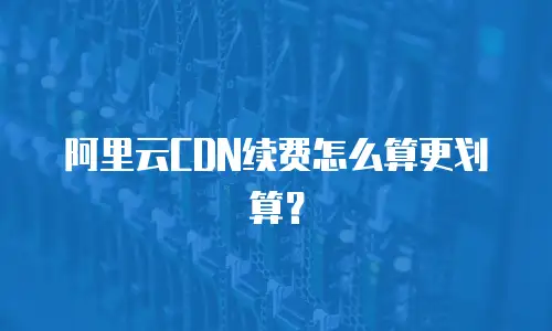 阿里云CDN续费怎么算更划算？