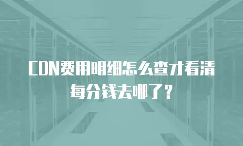 CDN费用明细怎么查才看清每分钱去哪了？
