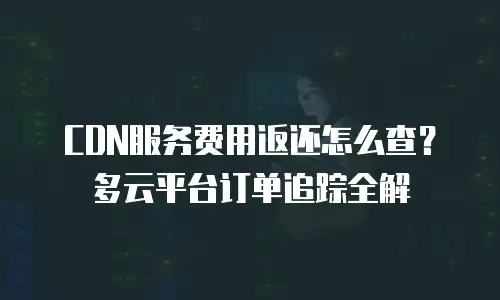 CDN服务费用返还怎么查？多云平台订单追踪全解