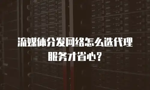 流媒体分发网络怎么选代理服务才省心？