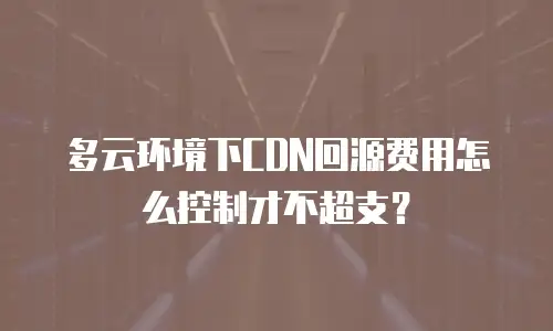 多云环境下CDN回源费用怎么控制才不超支？