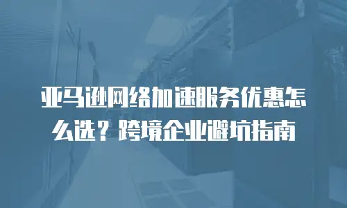 亚马逊网络加速服务优惠怎么选？跨境企业避坑指南