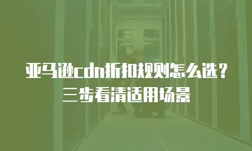 亚马逊cdn折扣规则怎么选？三步看清适用场景