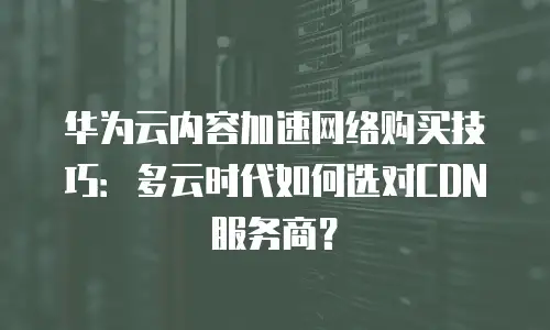 华为云内容加速网络购买技巧：多云时代如何选对CDN服务商？