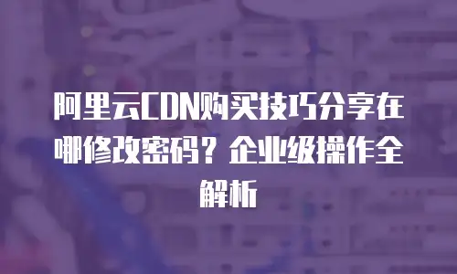 阿里云CDN购买技巧分享在哪修改密码？企业级操作全解析