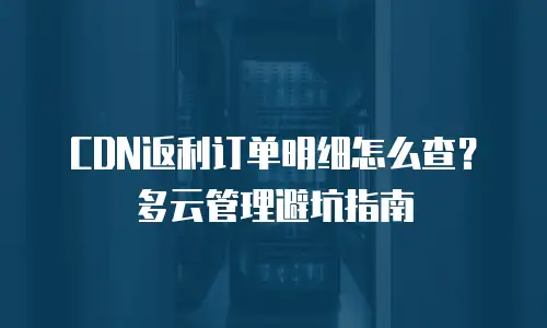 CDN返利订单明细怎么查？多云管理避坑指南
