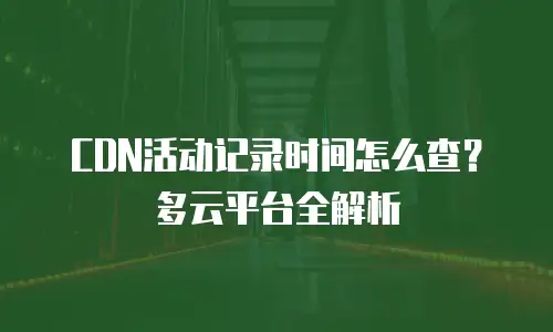 CDN活动记录时间怎么查？多云平台全解析