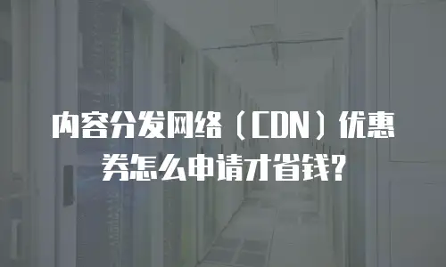 内容分发网络（CDN）优惠券怎么申请才省钱？