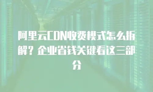 阿里云CDN收费模式怎么拆解？企业省钱关键看这三部分