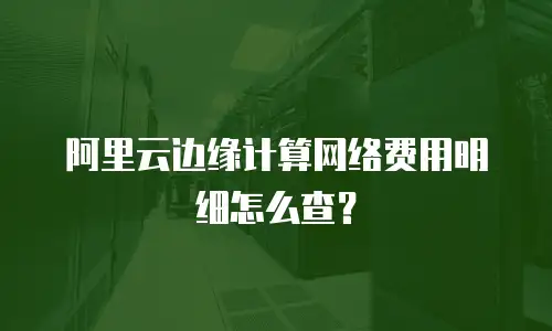 阿里云边缘计算网络费用明细怎么查？