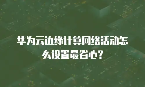 华为云边缘计算网络活动怎么设置最省心？