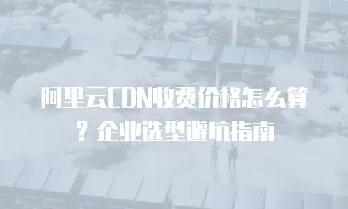 阿里云CDN收费价格怎么算？企业选型避坑指南
