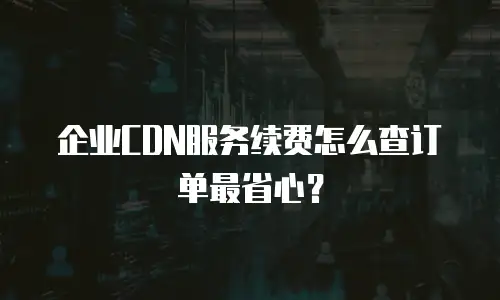 企业CDN服务续费怎么查订单最省心？