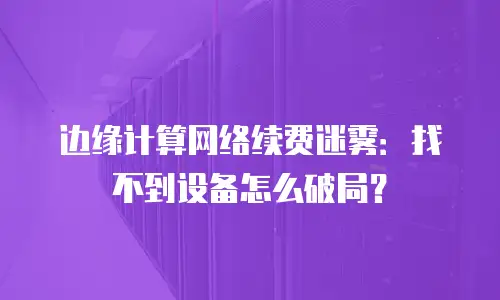 边缘计算网络续费迷雾：找不到设备怎么破局？
