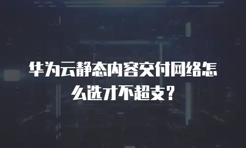 华为云静态内容交付网络怎么选才不超支？