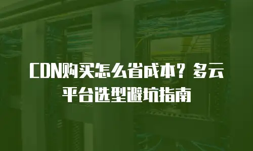 CDN购买怎么省成本？多云平台选型避坑指南