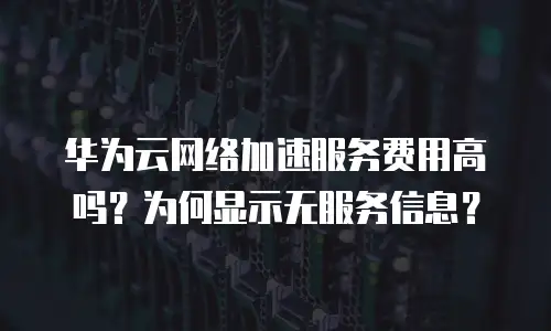 华为云网络加速服务费用高吗？为何显示无服务信息？