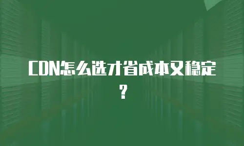 CDN怎么选才省成本又稳定？