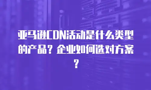 亚马逊CDN活动是什么类型的产品？企业如何选对方案？