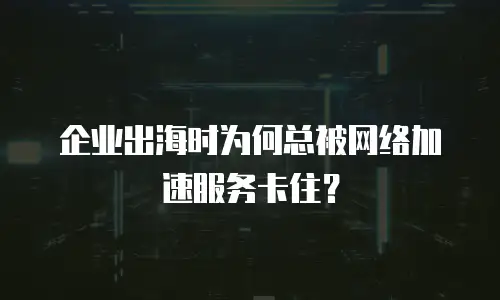 企业出海时为何总被网络加速服务卡住？