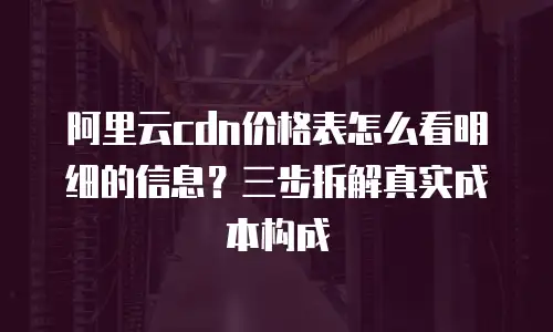 阿里云cdn价格表怎么看明细的信息？三步拆解真实成本构成