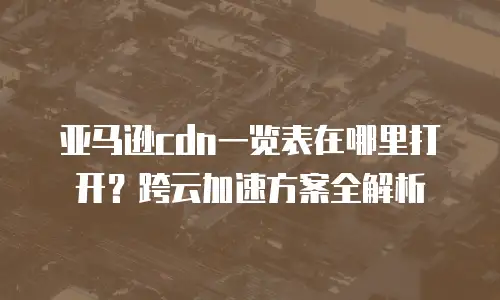 亚马逊cdn一览表在哪里打开？跨云加速方案全解析