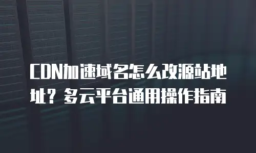CDN加速域名怎么改源站地址？多云平台通用操作指南