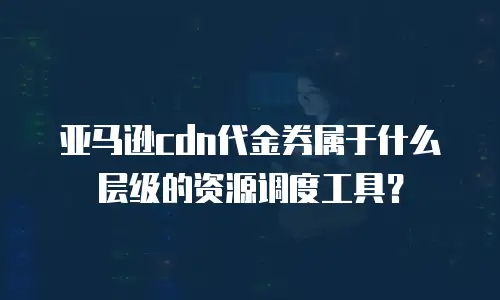 亚马逊cdn代金券属于什么层级的资源调度工具？