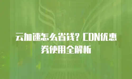 云加速怎么省钱？CDN优惠券使用全解析