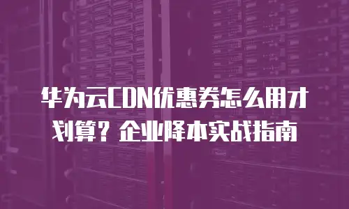 华为云CDN优惠券怎么用才划算？企业降本实战指南