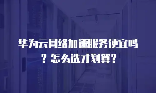 华为云网络加速服务便宜吗？怎么选才划算？