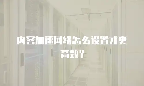 内容加速网络怎么设置才更高效？