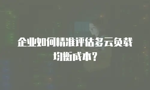 企业如何精准评估多云负载均衡成本？