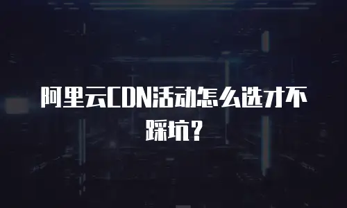 阿里云CDN活动怎么选才不踩坑？