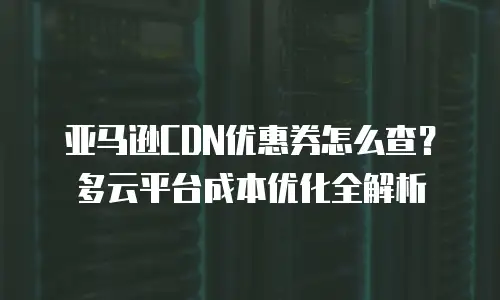 亚马逊CDN优惠券怎么查？多云平台成本优化全解析