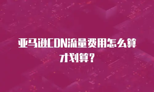 亚马逊CDN流量费用怎么算才划算？
