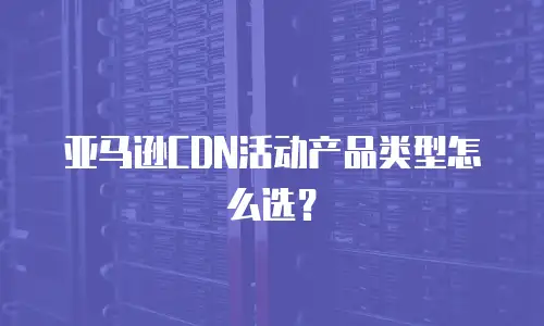 亚马逊CDN活动产品类型怎么选？