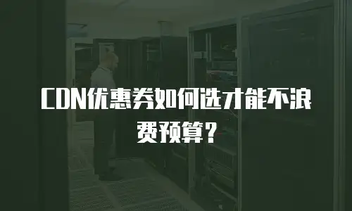 CDN优惠券如何选才能不浪费预算？