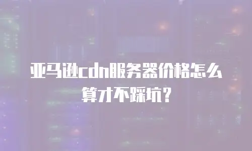 亚马逊cdn服务器价格怎么算才不踩坑？