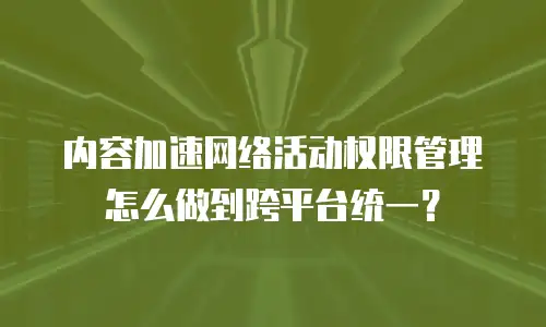 内容加速网络活动权限管理怎么做到跨平台统一？