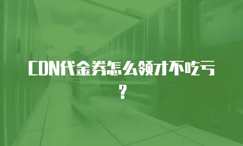 CDN代金券怎么领才不吃亏？