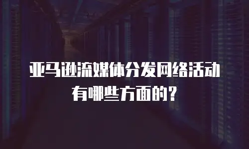 亚马逊流媒体分发网络活动有哪些方面的？