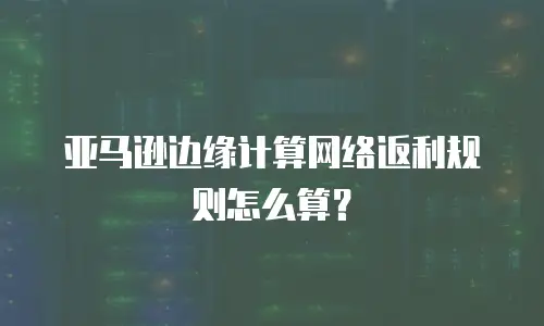 亚马逊边缘计算网络返利规则怎么算？