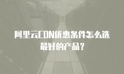 阿里云CDN优惠条件怎么选最好的产品？