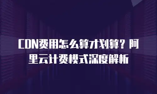 CDN费用怎么算才划算？阿里云计费模式深度解析