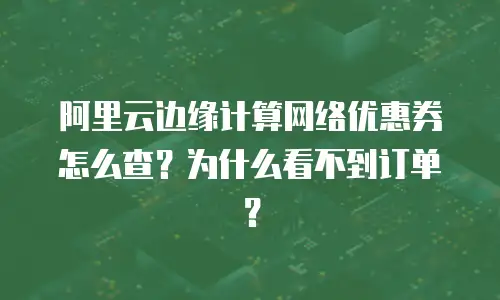 阿里云边缘计算网络优惠券怎么查？为什么看不到订单？