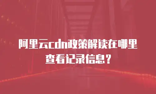 阿里云cdn政策解读在哪里查看记录信息？