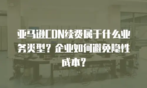 亚马逊CDN续费属于什么业务类型？企业如何避免隐性成本？